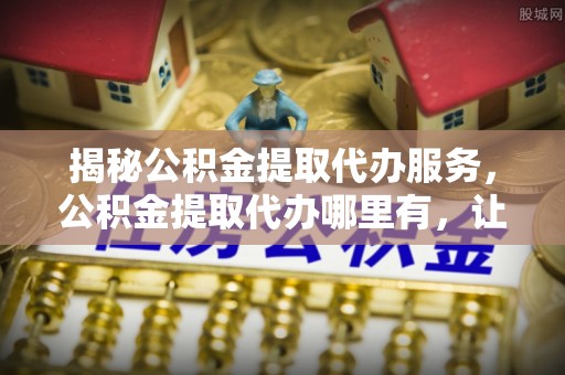 双台子揭秘公积金提取代办服务，公积金提取代办哪里有，让你省时省心的解决方案
