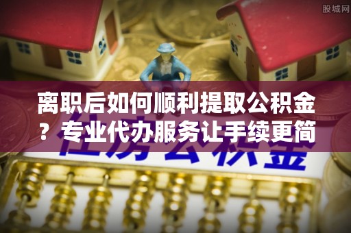 双台子离职后如何顺利提取公积金？专业代办服务让手续更简单