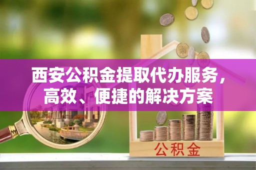 双台子西安公积金提取代办服务，高效、便捷的解决方案