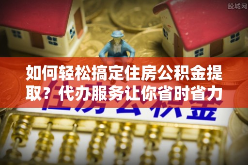 双台子如何轻松搞定住房公积金提取？代办服务让你省时省力