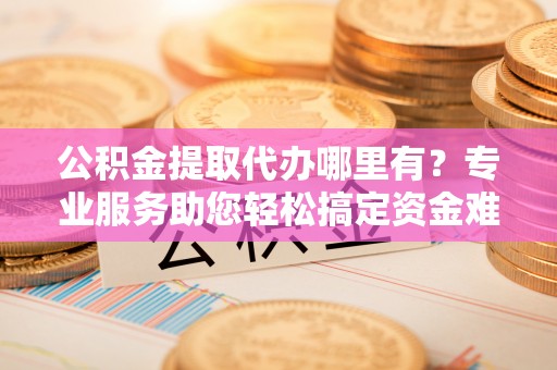 双台子公积金提取代办哪里有？专业服务助您轻松搞定资金难题