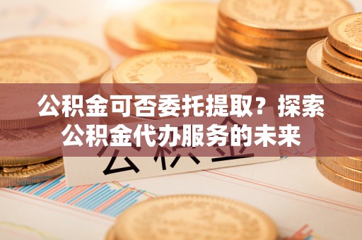双台子公积金可否委托提取？探索公积金代办服务的未来