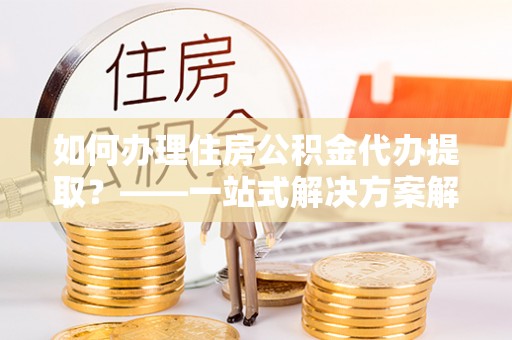 双台子如何办理住房公积金代办提取？——一站式解决方案解析
