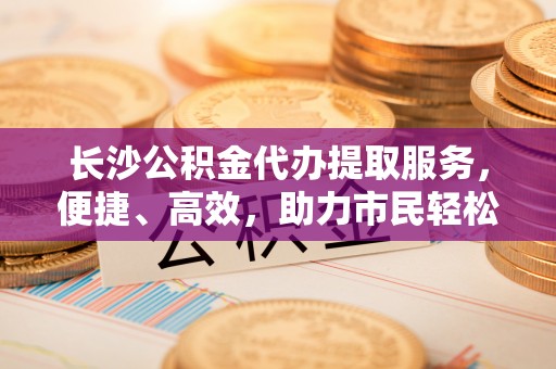 双台子长沙公积金代办提取服务，便捷、高效，助力市民轻松管理资金